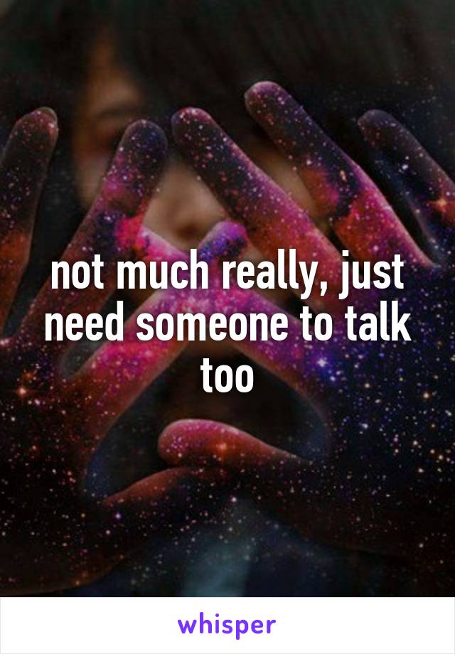 not much really, just need someone to talk too