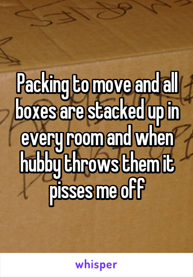 Packing to move and all boxes are stacked up in every room and when hubby throws them it pisses me off