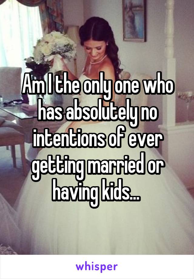 Am I the only one who has absolutely no intentions of ever getting married or having kids... 