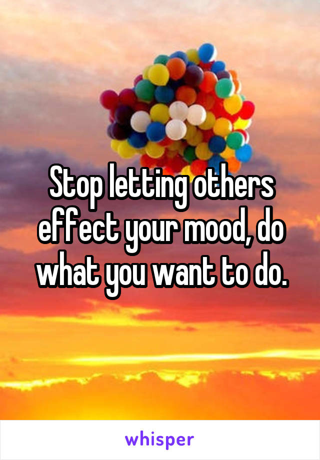 Stop letting others effect your mood, do what you want to do.