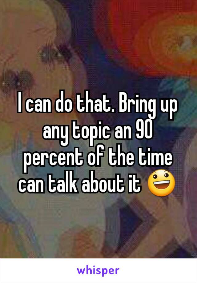 I can do that. Bring up any topic an 90 percent of the time can talk about it 😃