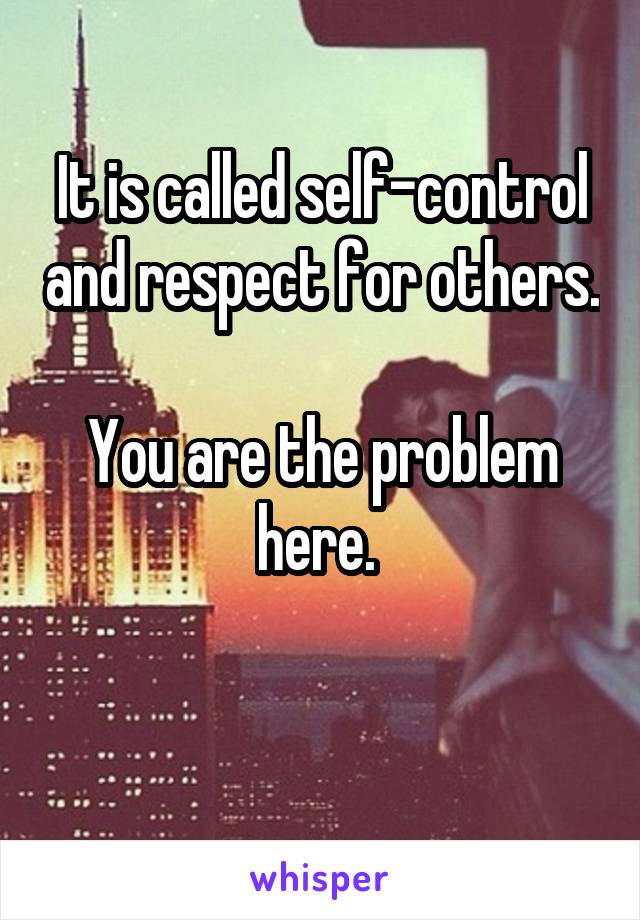 It is called self-control and respect for others.

You are the problem here. 

