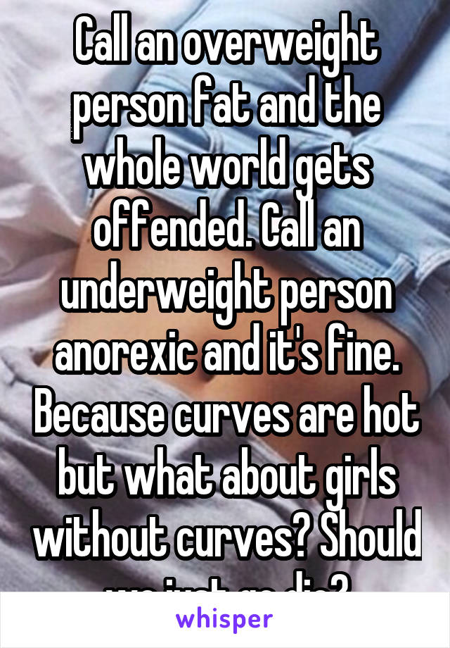 Call an overweight person fat and the whole world gets offended. Call an underweight person anorexic and it's fine. Because curves are hot but what about girls without curves? Should we just go die?