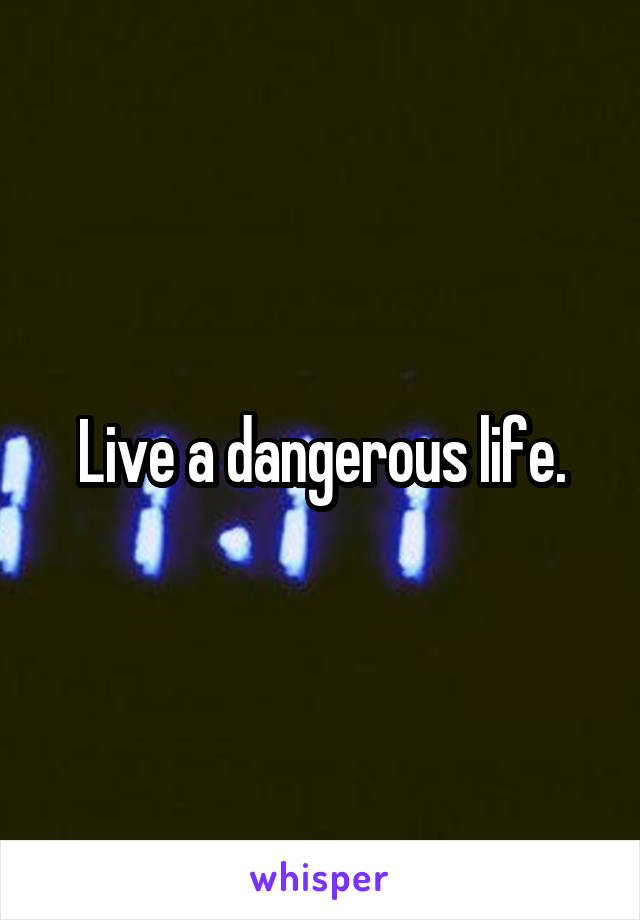 Live a dangerous life.