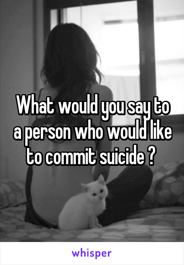 What would you say to a person who would like to commit suicide ? 