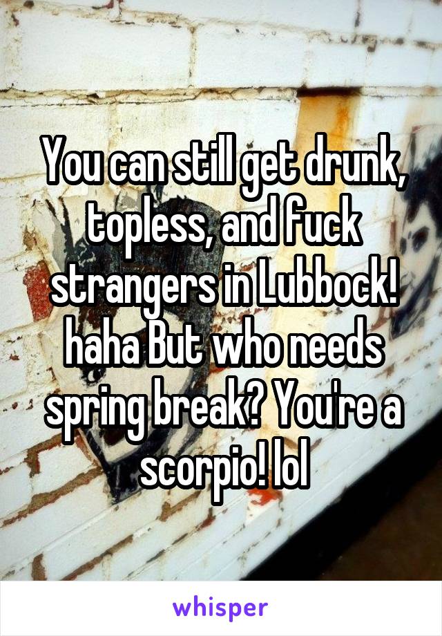 You can still get drunk, topless, and fuck strangers in Lubbock! haha But who needs spring break? You're a scorpio! lol