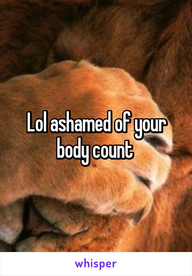 Lol ashamed of your body count 