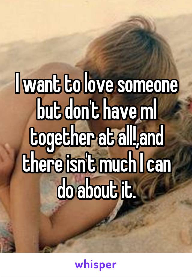 I want to love someone but don't have ml together at all!,and there isn't much I can do about it.