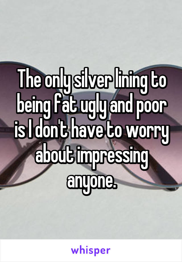 The only silver lining to being fat ugly and poor is I don't have to worry about impressing anyone.