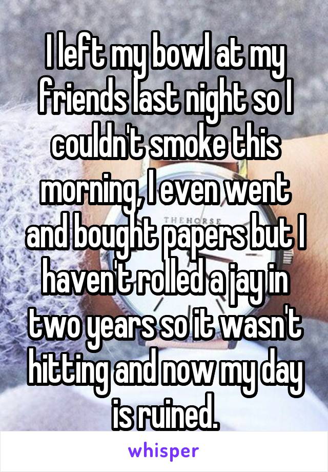 I left my bowl at my friends last night so I couldn't smoke this morning, I even went and bought papers but I haven't rolled a jay in two years so it wasn't hitting and now my day is ruined.