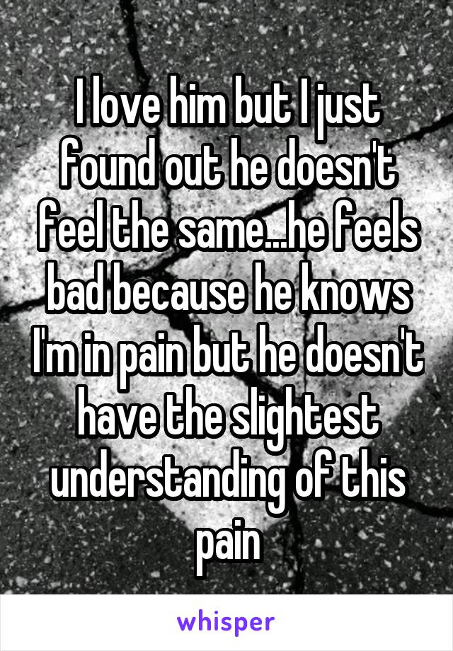 I love him but I just found out he doesn't feel the same...he feels bad because he knows I'm in pain but he doesn't have the slightest understanding of this pain