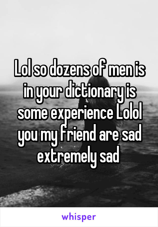 Lol so dozens of men is in your dictionary is some experience Lolol you my friend are sad extremely sad 