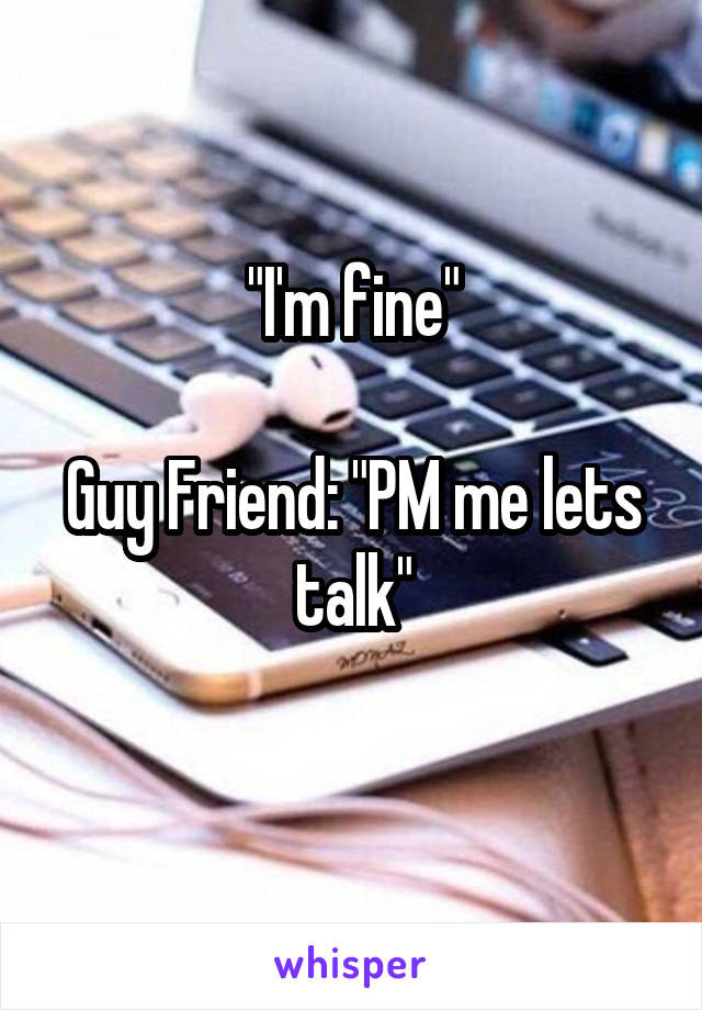 "I'm fine"

Guy Friend: "PM me lets talk"

