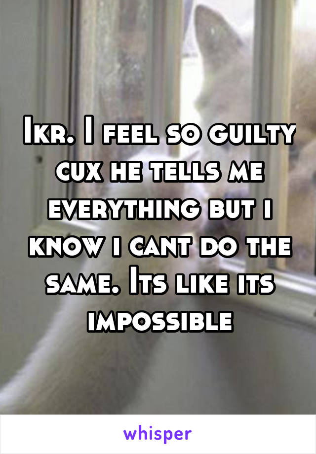 Ikr. I feel so guilty cux he tells me everything but i know i cant do the same. Its like its impossible