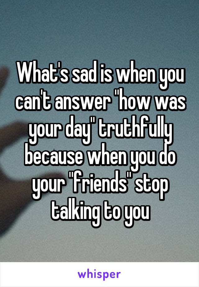 What's sad is when you can't answer "how was your day" truthfully because when you do your "friends" stop talking to you