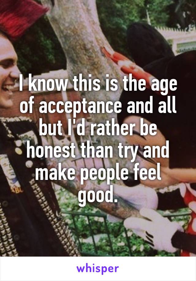 I know this is the age of acceptance and all but I'd rather be honest than try and make people feel good.