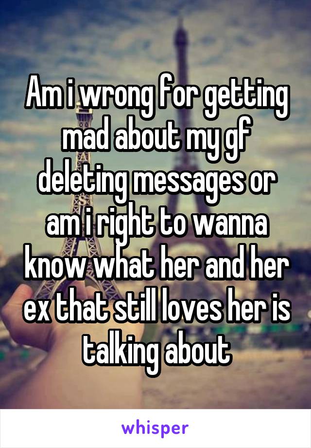 Am i wrong for getting mad about my gf deleting messages or am i right to wanna know what her and her ex that still loves her is talking about