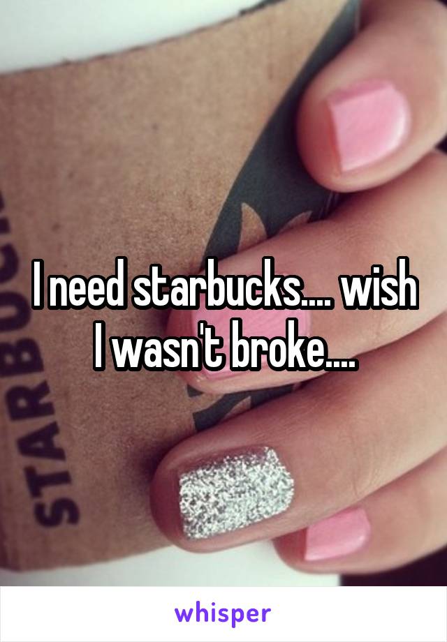 I need starbucks.... wish I wasn't broke....