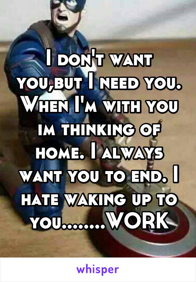 I don't want you,but I need you. When I'm with you im thinking of home. I always want you to end. I hate waking up to you........WORK