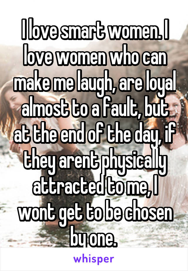 I love smart women. I love women who can make me laugh, are loyal almost to a fault, but at the end of the day, if they arent physically attracted to me, I wont get to be chosen by one. 