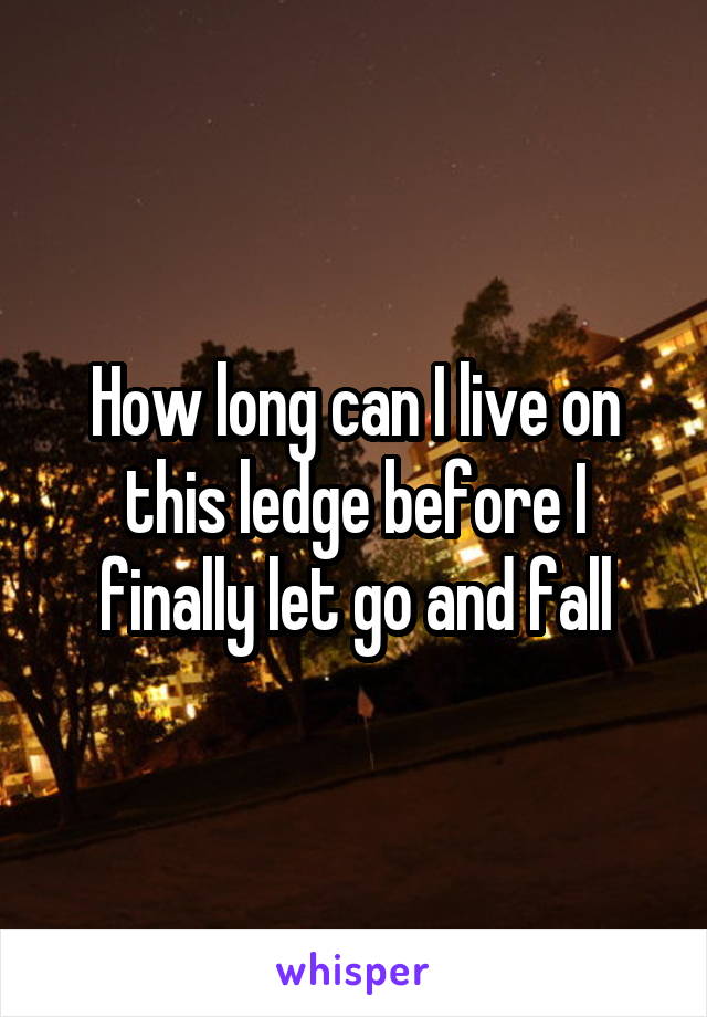 How long can I live on this ledge before I finally let go and fall