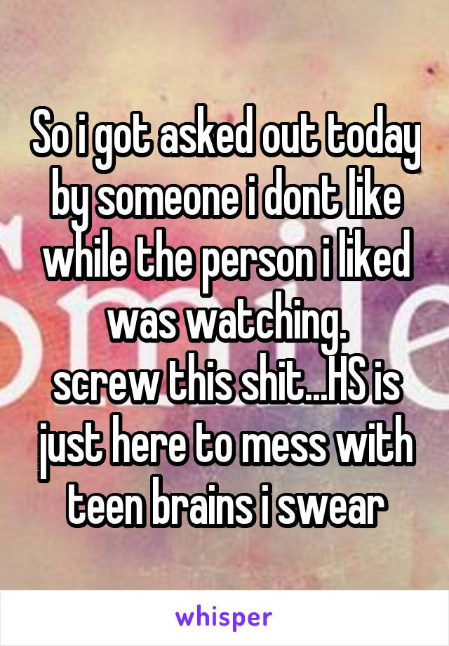 So i got asked out today by someone i dont like while the person i liked was watching.
screw this shit...HS is just here to mess with teen brains i swear