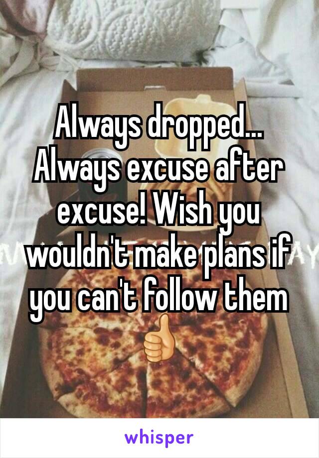 Always dropped... Always excuse after excuse! Wish you wouldn't make plans if you can't follow them 👍