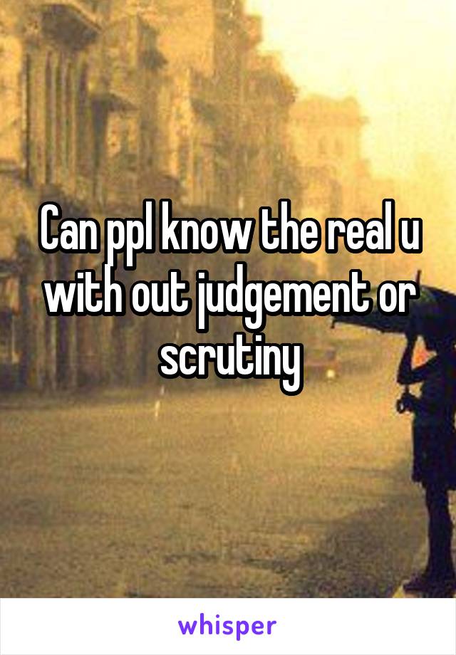 Can ppl know the real u with out judgement or scrutiny
