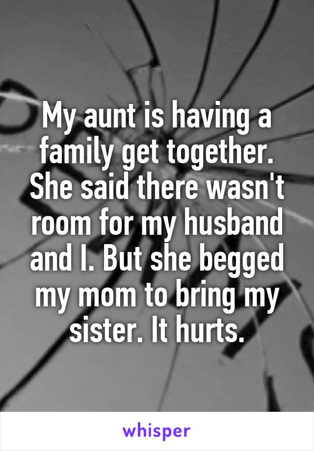 My aunt is having a family get together. She said there wasn't room for my husband and I. But she begged my mom to bring my sister. It hurts.