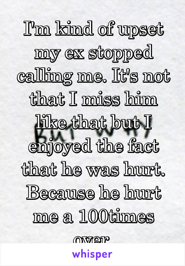 I'm kind of upset my ex stopped calling me. It's not that I miss him like that but I enjoyed the fact that he was hurt. Because he hurt me a 100times over.