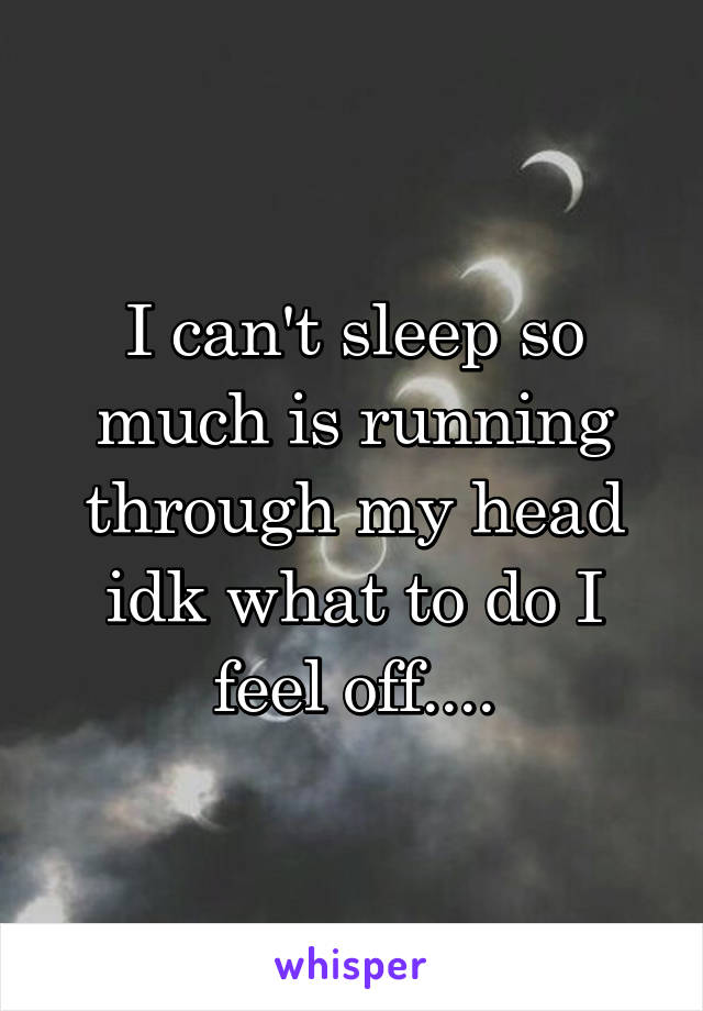 I can't sleep so much is running through my head idk what to do I feel off....