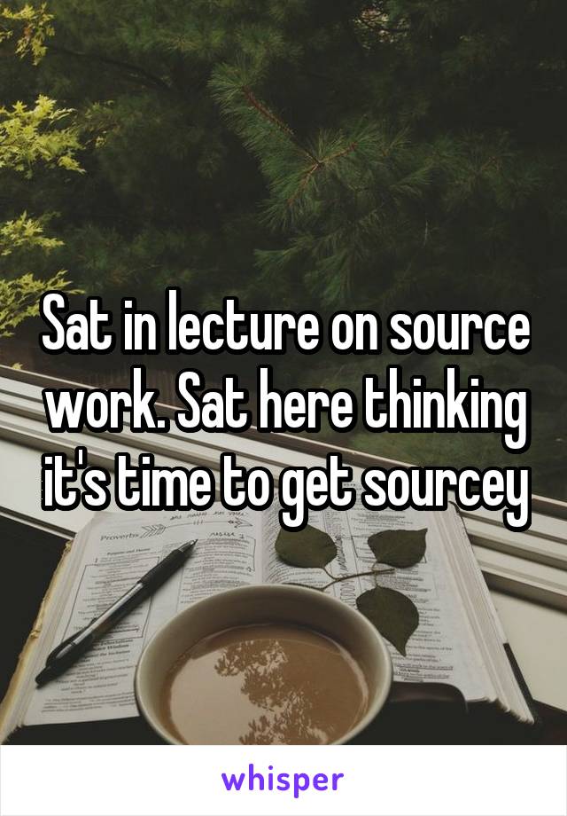 Sat in lecture on source work. Sat here thinking it's time to get sourcey