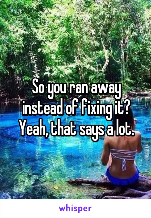So you ran away instead of fixing it? Yeah, that says a lot.
