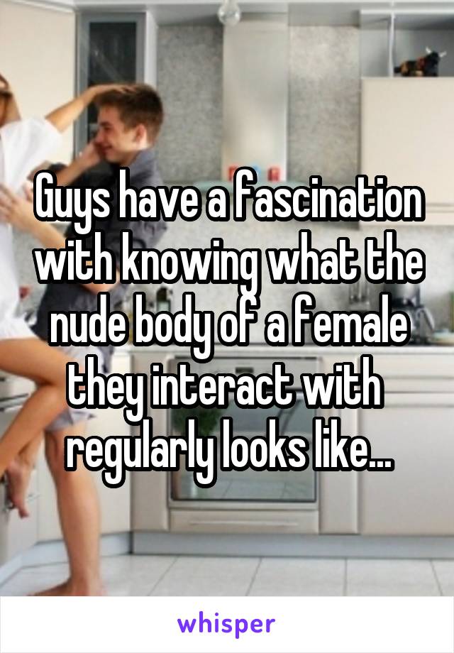 Guys have a fascination with knowing what the nude body of a female they interact with  regularly looks like...