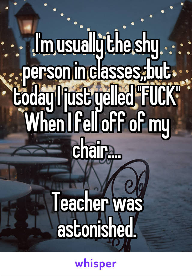 I'm usually the shy person in classes,;but today I just yelled "FUCK" When I fell off of my chair....

Teacher was astonished.