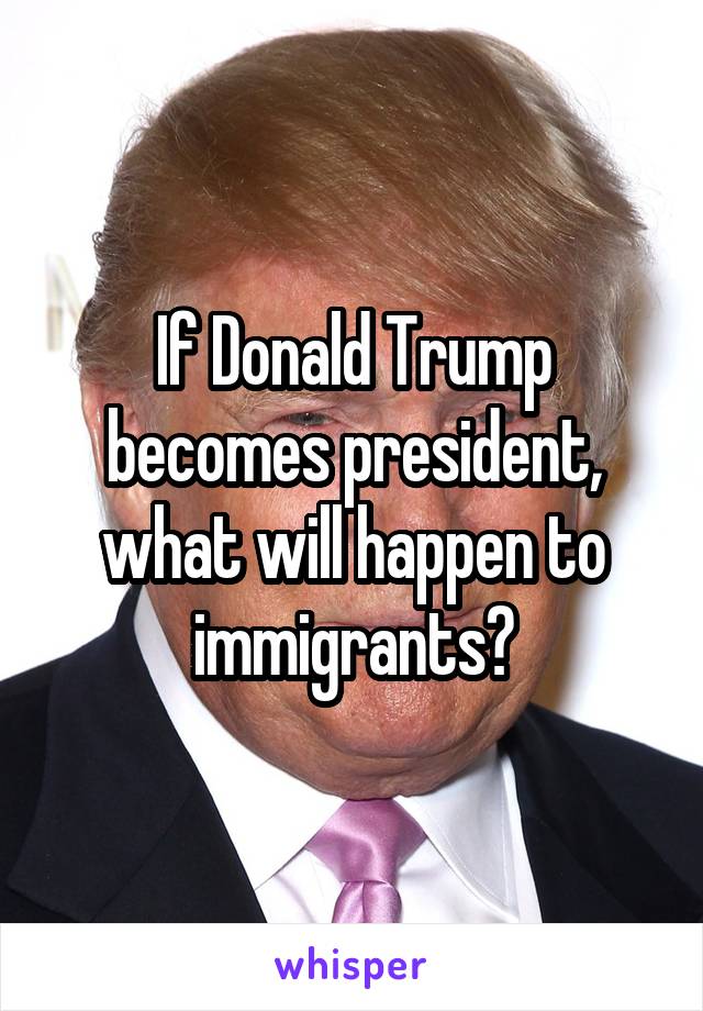 If Donald Trump becomes president, what will happen to immigrants?