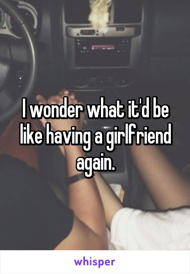 I wonder what it'd be like having a girlfriend again.