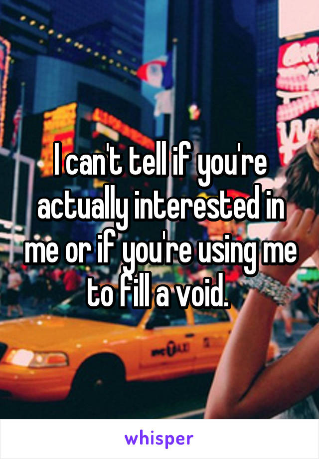 I can't tell if you're actually interested in me or if you're using me to fill a void. 