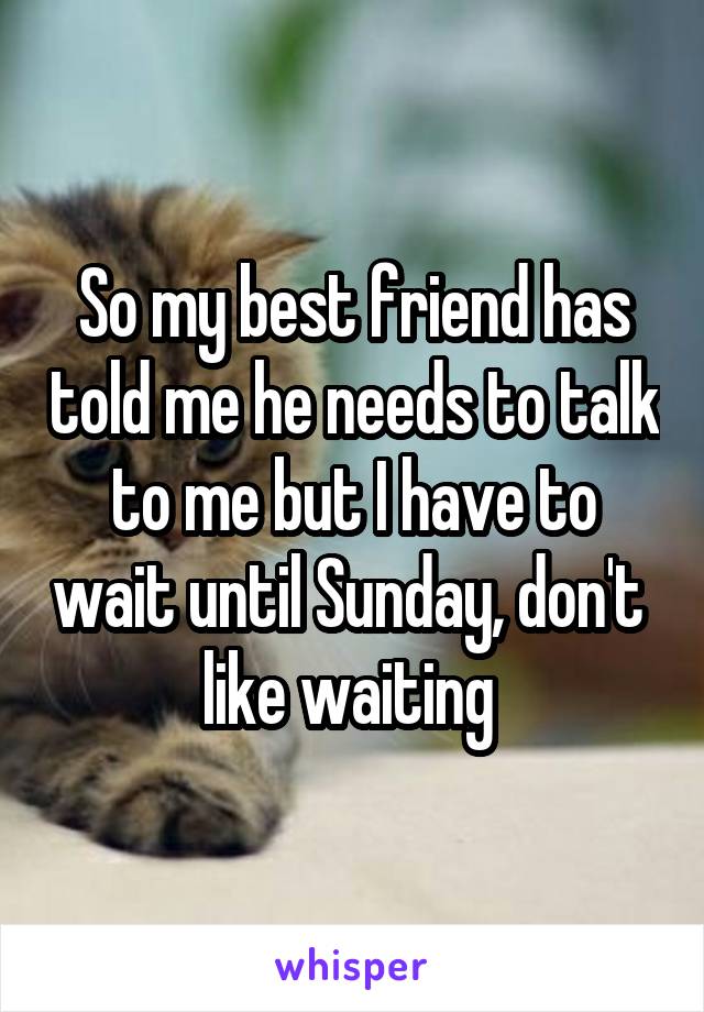 So my best friend has told me he needs to talk to me but I have to wait until Sunday, don't 
like waiting 