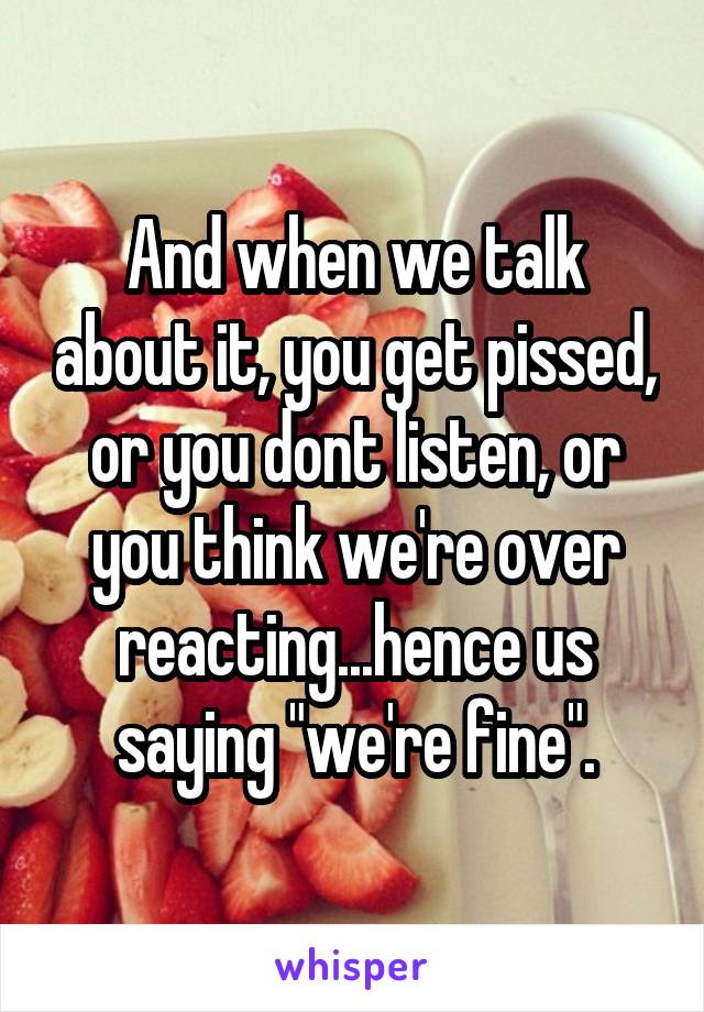 And when we talk about it, you get pissed, or you dont listen, or you think we're over reacting...hence us saying "we're fine".