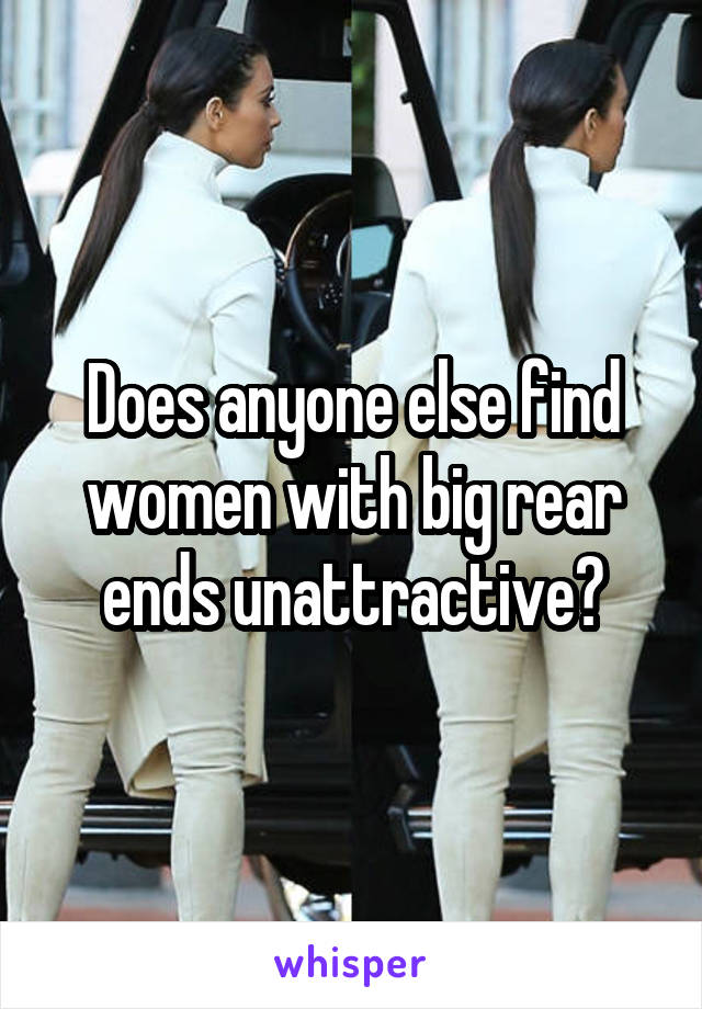 Does anyone else find women with big rear ends unattractive?