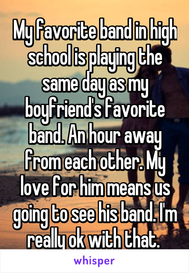 My favorite band in high school is playing the same day as my boyfriend's favorite band. An hour away from each other. My love for him means us going to see his band. I'm really ok with that. 