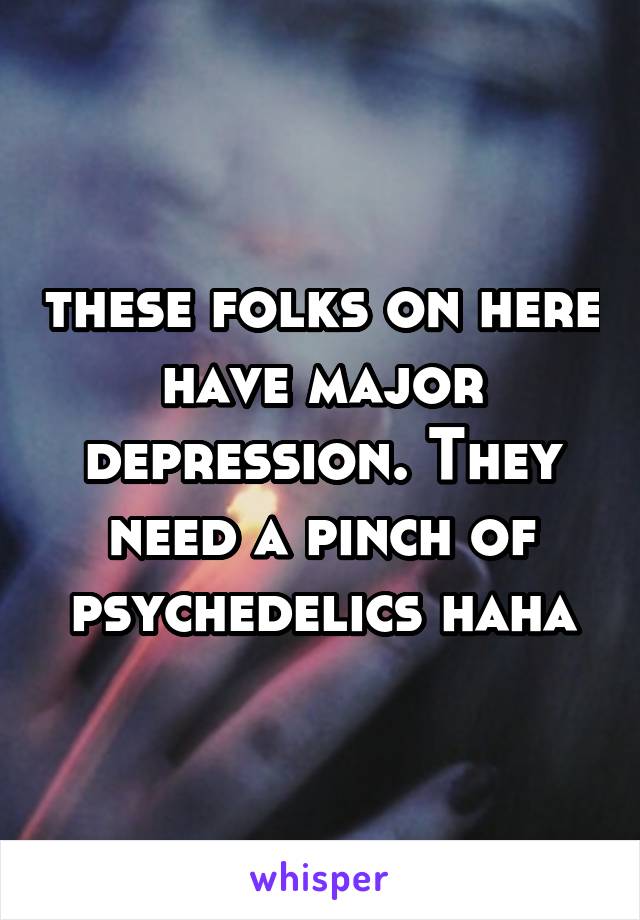 these folks on here have major depression. They need a pinch of psychedelics haha