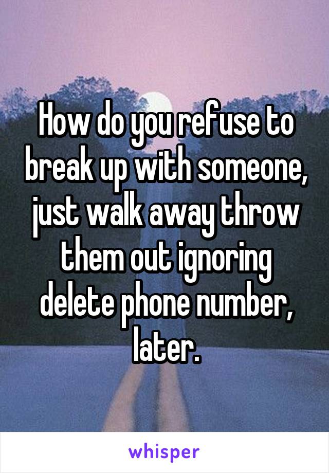 How do you refuse to break up with someone, just walk away throw them out ignoring delete phone number, later.