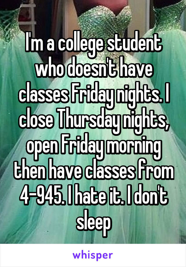 I'm a college student who doesn't have classes Friday nights. I close Thursday nights, open Friday morning then have classes from 4-945. I hate it. I don't sleep