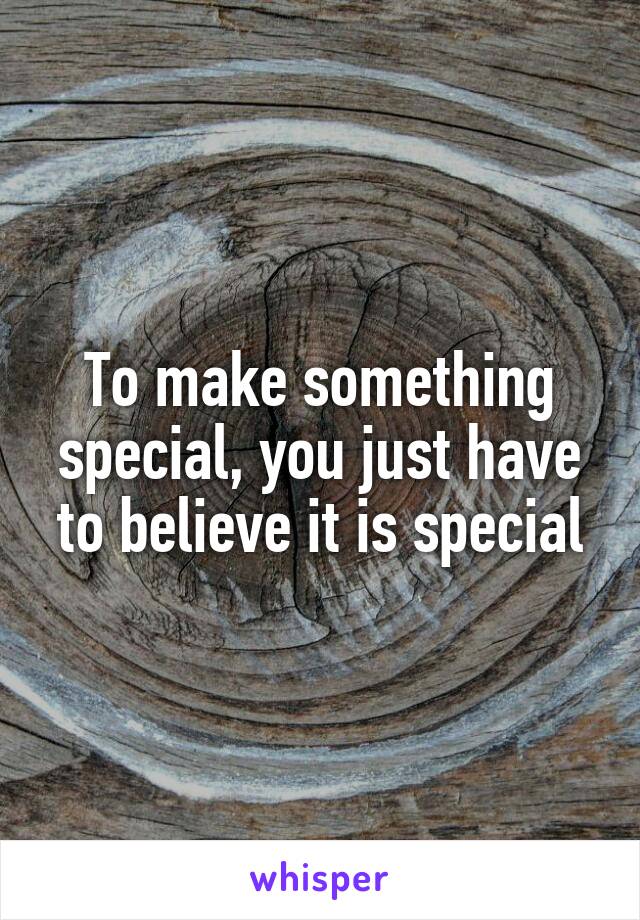 To make something special, you just have to believe it is special