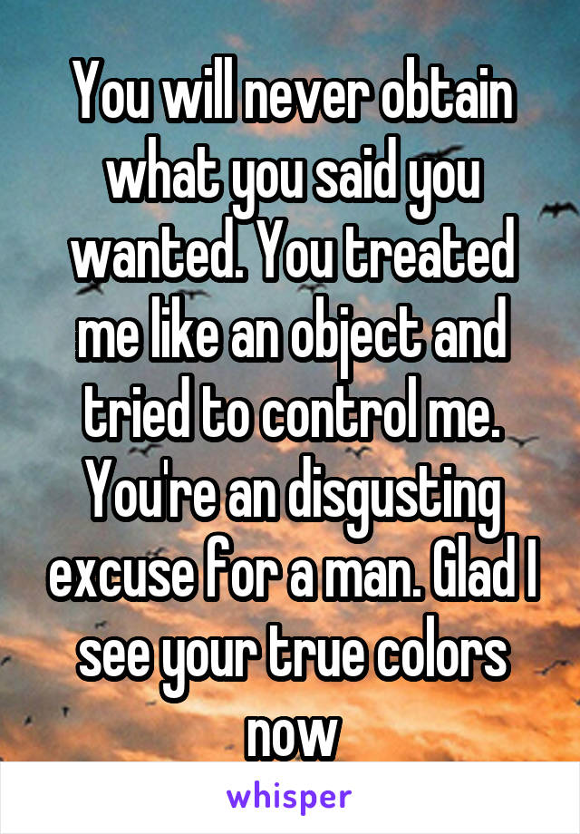 You will never obtain what you said you wanted. You treated me like an object and tried to control me. You're an disgusting excuse for a man. Glad I see your true colors now