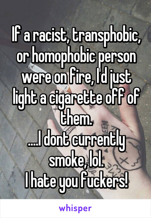 If a racist, transphobic, or homophobic person were on fire, I'd just light a cigarette off of them.
....I dont currently smoke, lol.
I hate you fuckers!