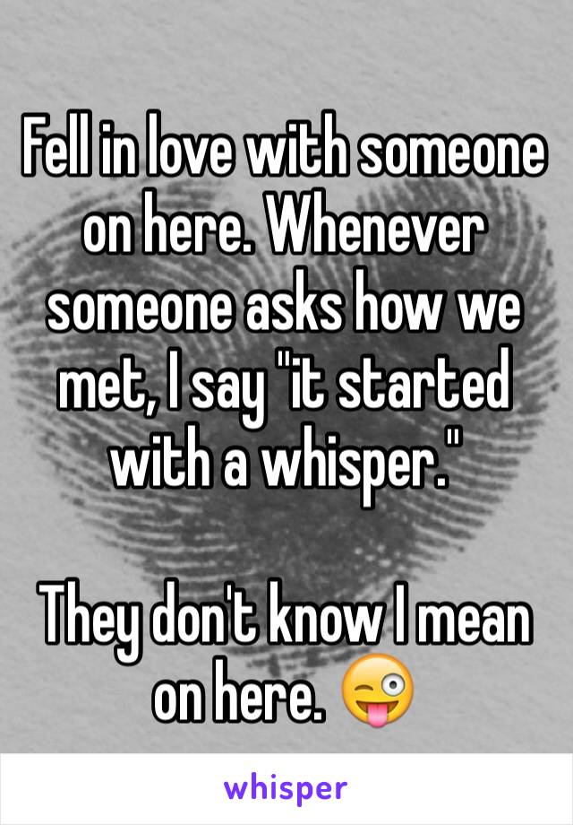 Fell in love with someone on here. Whenever someone asks how we met, I say "it started with a whisper." 

They don't know I mean on here. 😜