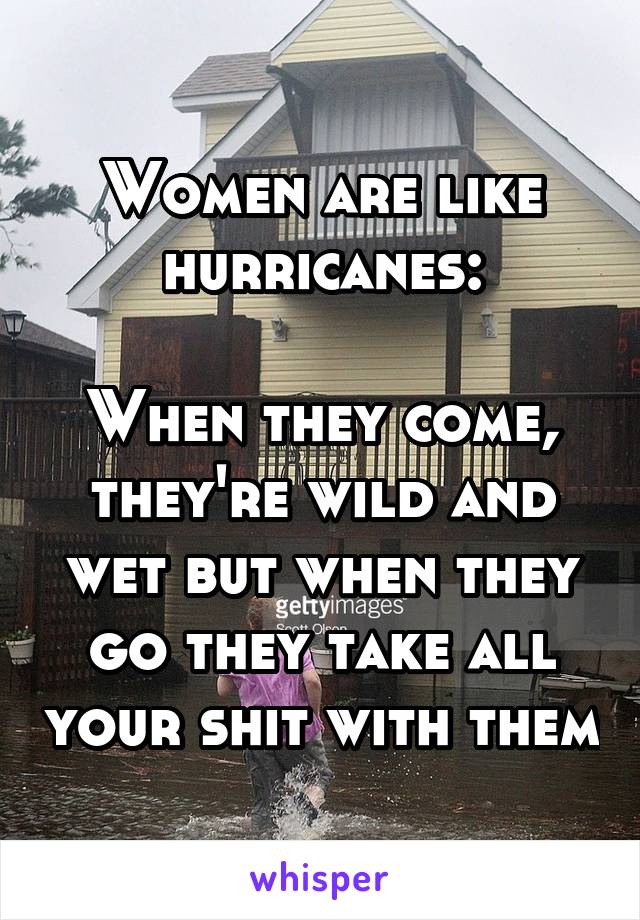 Women are like hurricanes:

When they come, they're wild and wet but when they go they take all your shit with them